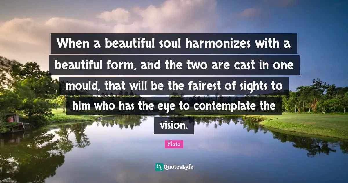 When a beautiful soul harmonizes with a beautiful form, and the two are cast in one mould, that will be the fairest of sights to him who has the eye to contemplate the vision.