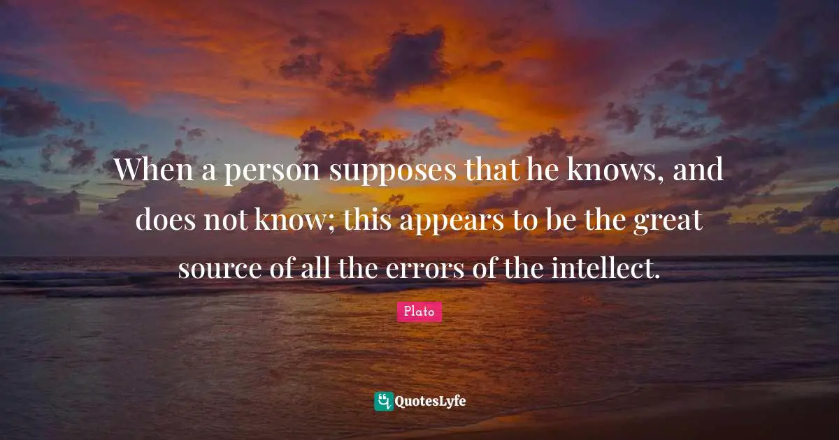 When a person supposes that he knows, and does not know; this appears to be the great source of all the errors of the intellect.