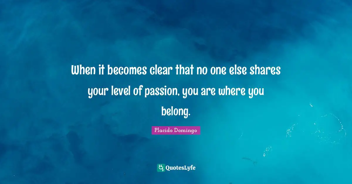 When it becomes clear that no one else shares your level of passion, you are where you belong.
