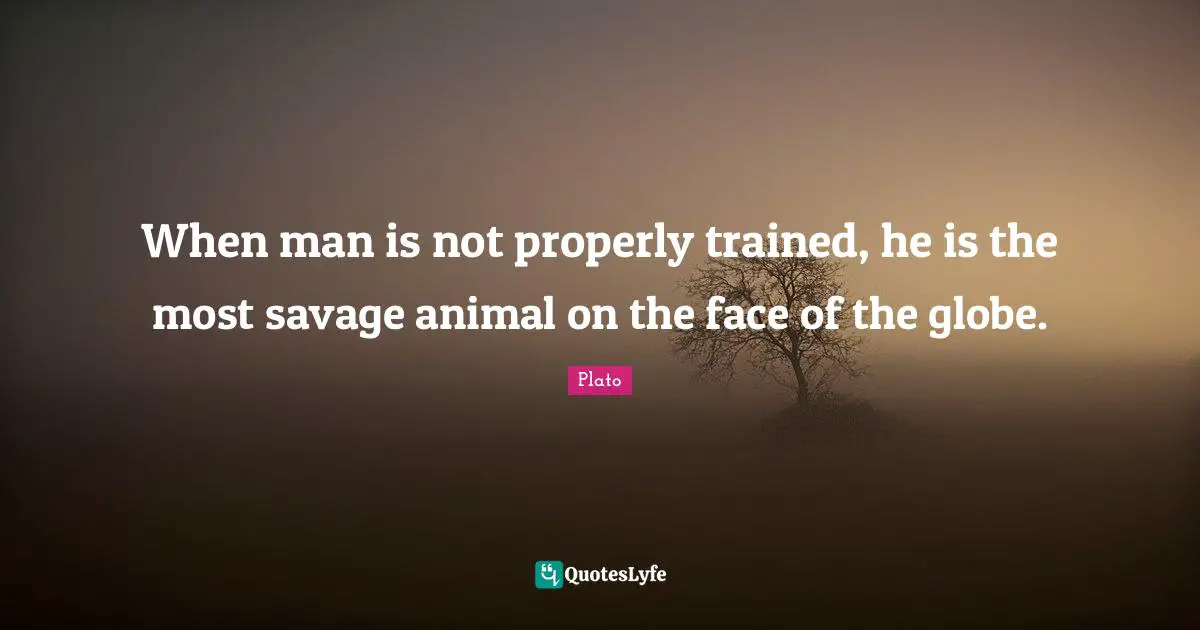 When man is not properly trained, he is the most savage animal on the face of the globe.