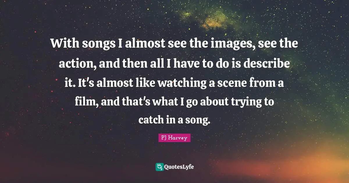 With songs I almost see the images, see the action, and then all I have to do is describe it. It's almost like watching a scene from a film, and that's what I go about trying to catch in a song.