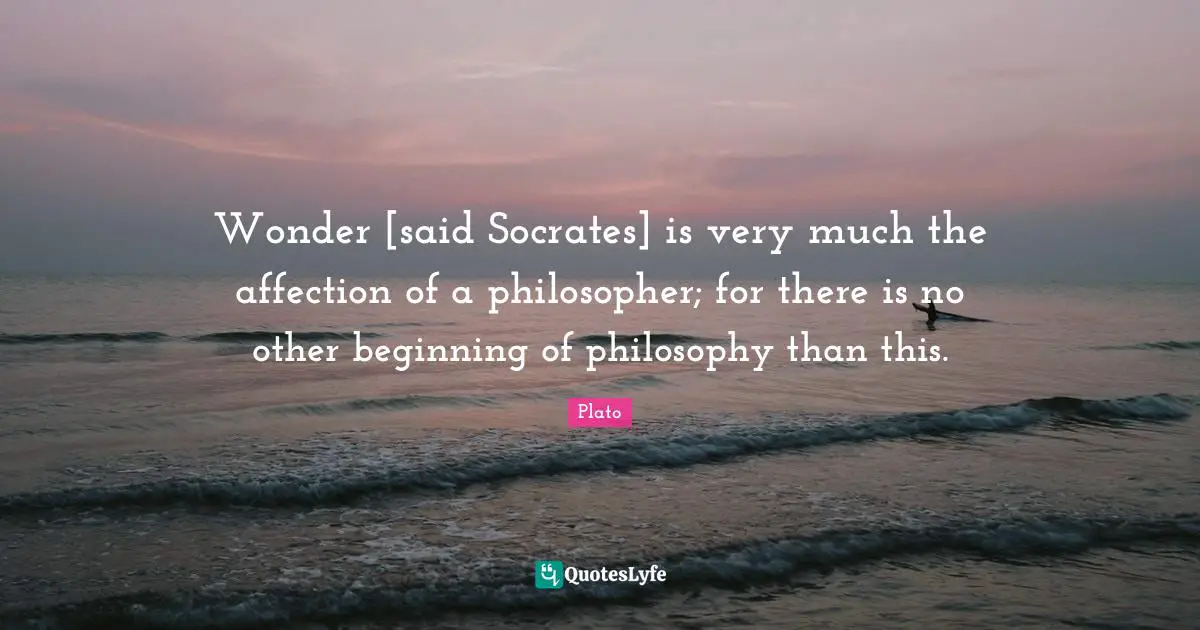Wonder [said Socrates] is very much the affection of a philosopher; for there is no other beginning of philosophy than this.