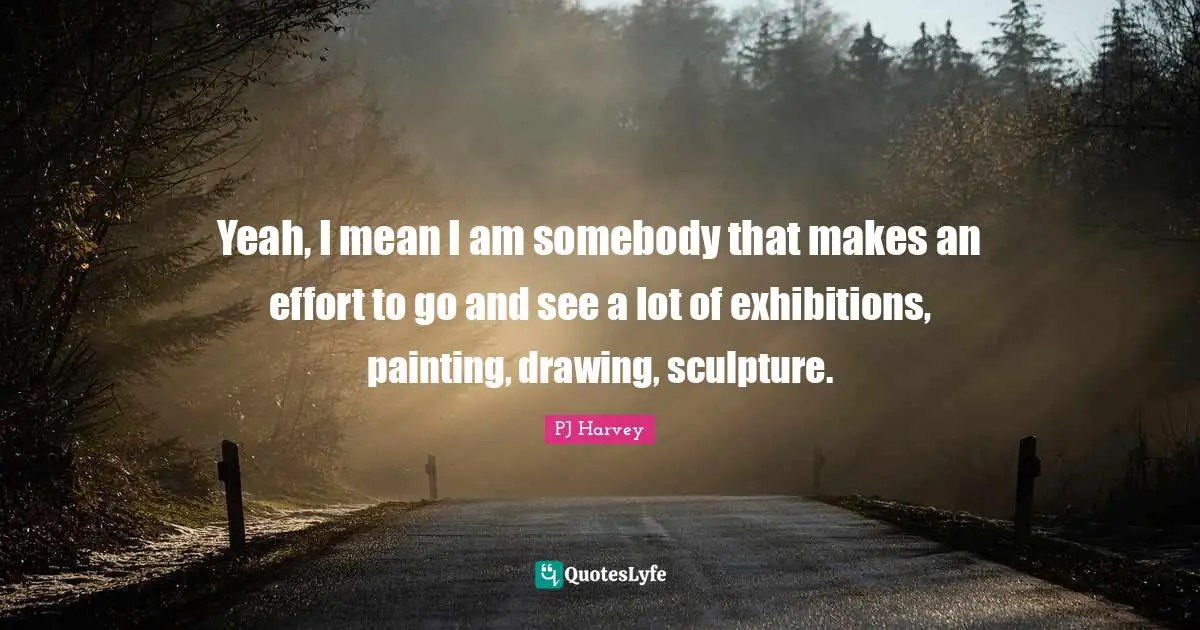 Yeah, I mean I am somebody that makes an effort to go and see a lot of exhibitions, painting, drawing, sculpture.