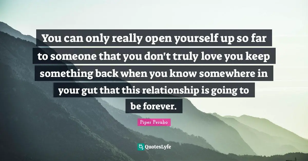 You can only really open yourself up so far to someone that you don't truly love you keep something back when you know somewhere in your gut that this relationship is going to be forever.