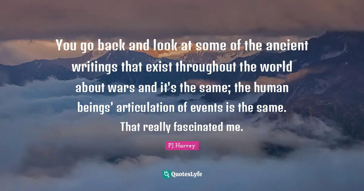 You go back and look at some of the ancient writings that exist throughout the world about wars and it's the same; the human beings' articulation of events is the same. That really fascinated me.