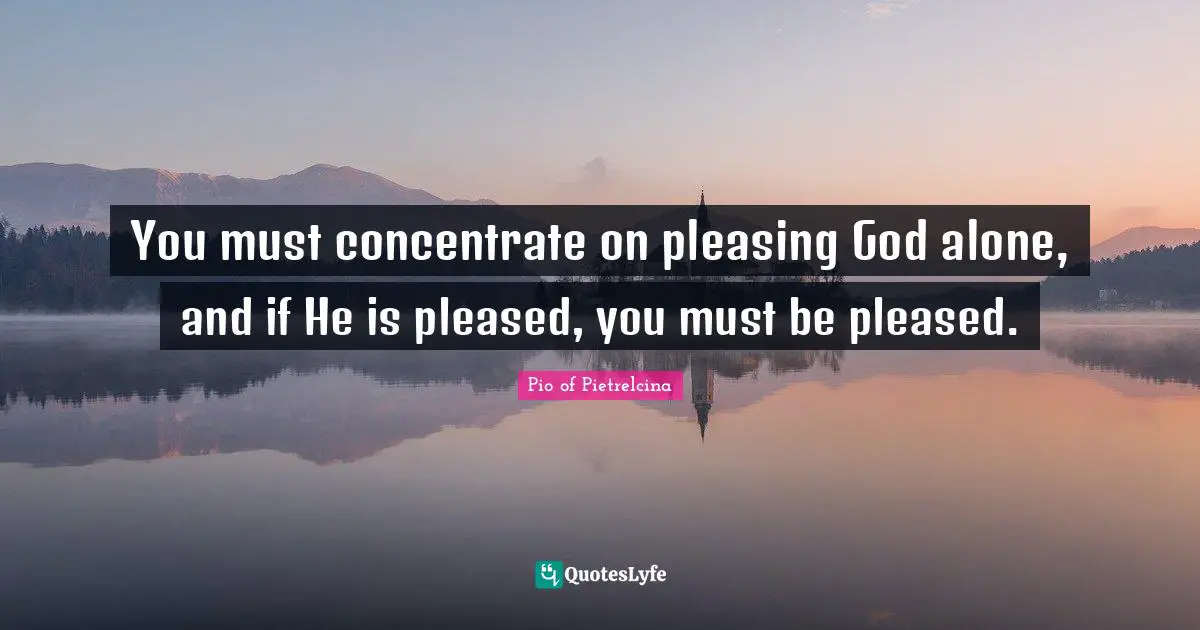 Pleasing Quotes: "You must concentrate on pleasing God alone, and if He is pleased, you must be pleased."