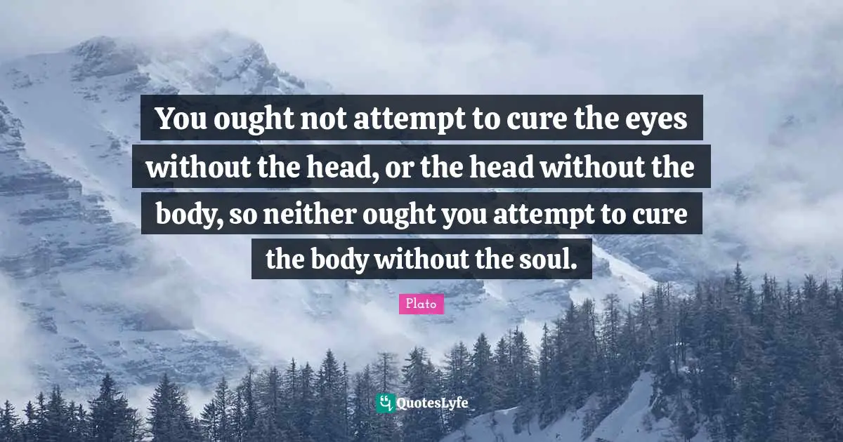 You ought not attempt to cure the eyes without the head, or the head without the body, so neither ought you attempt to cure the body without the soul.