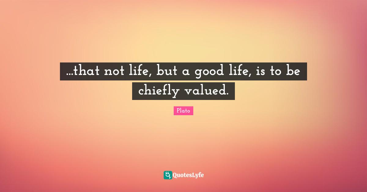 ...that not life, but a good life, is to be chiefly valued.