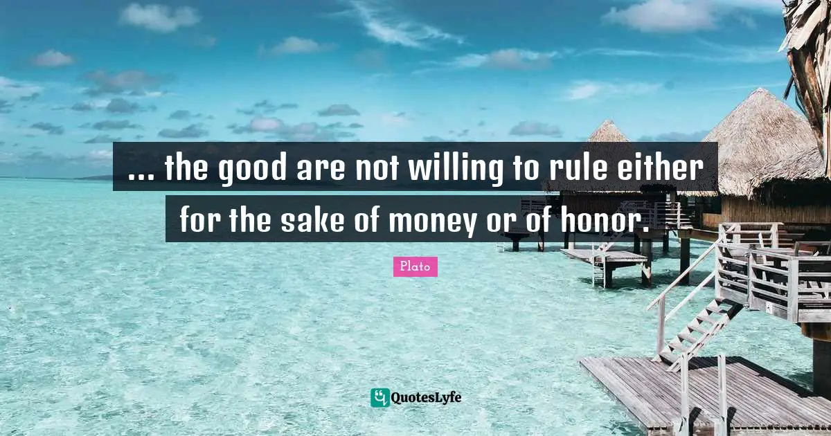 ... the good are not willing to rule either for the sake of money or of honor.