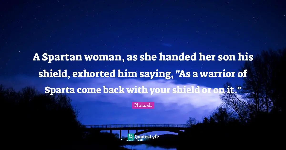 A Spartan woman, as she handed her son his shield, exhorted him saying, "As a warrior of Sparta come back with your shield or on it."