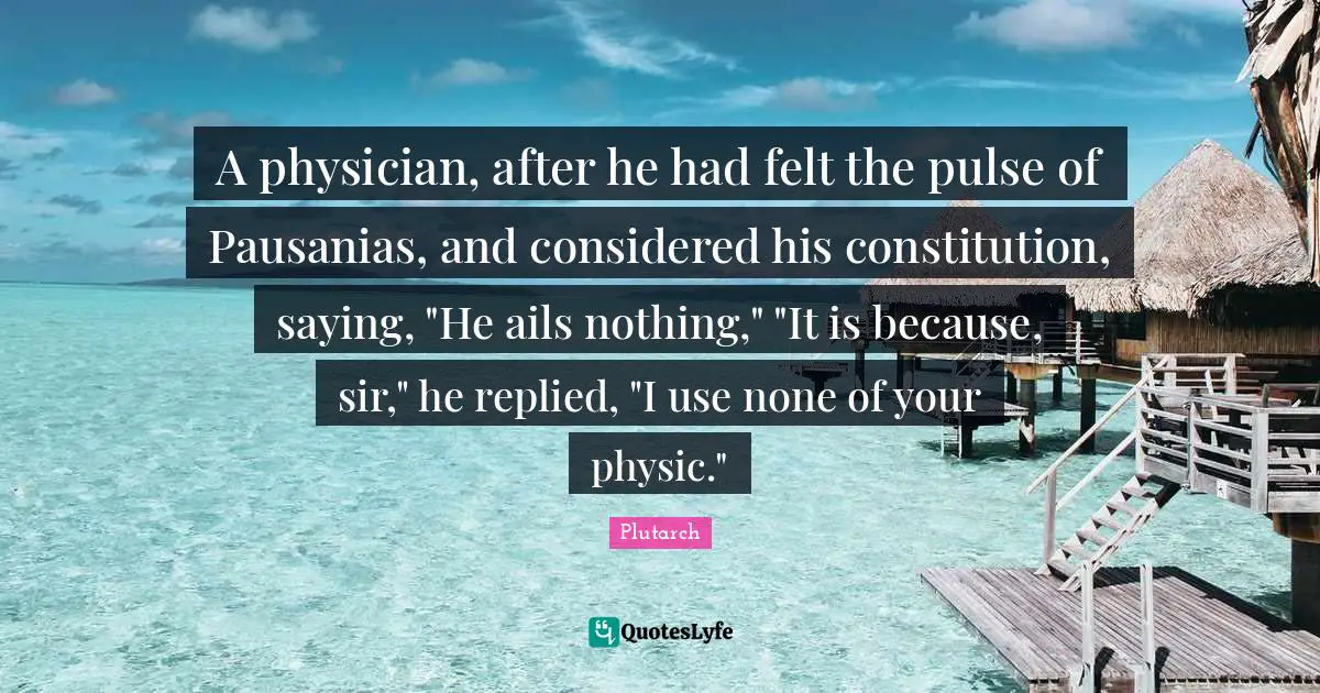 A physician, after he had felt the pulse of Pausanias, and considered his constitution, saying, "He ails nothing," "It is because, sir," he replied, "I use none of your physic."