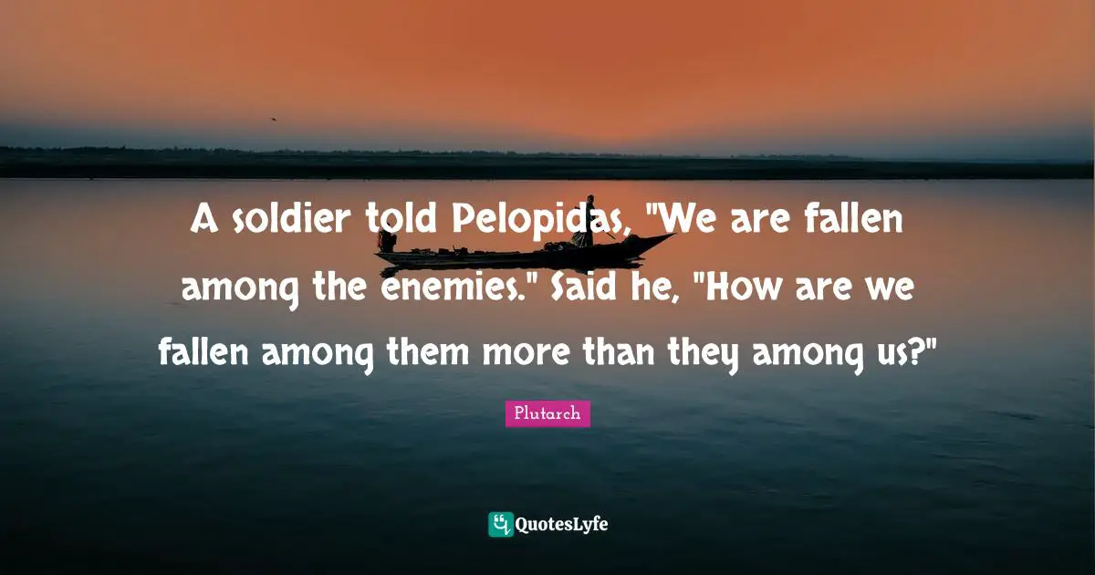 A soldier told Pelopidas, "We are fallen among the enemies." Said he, "How are we fallen among them more than they among us?"