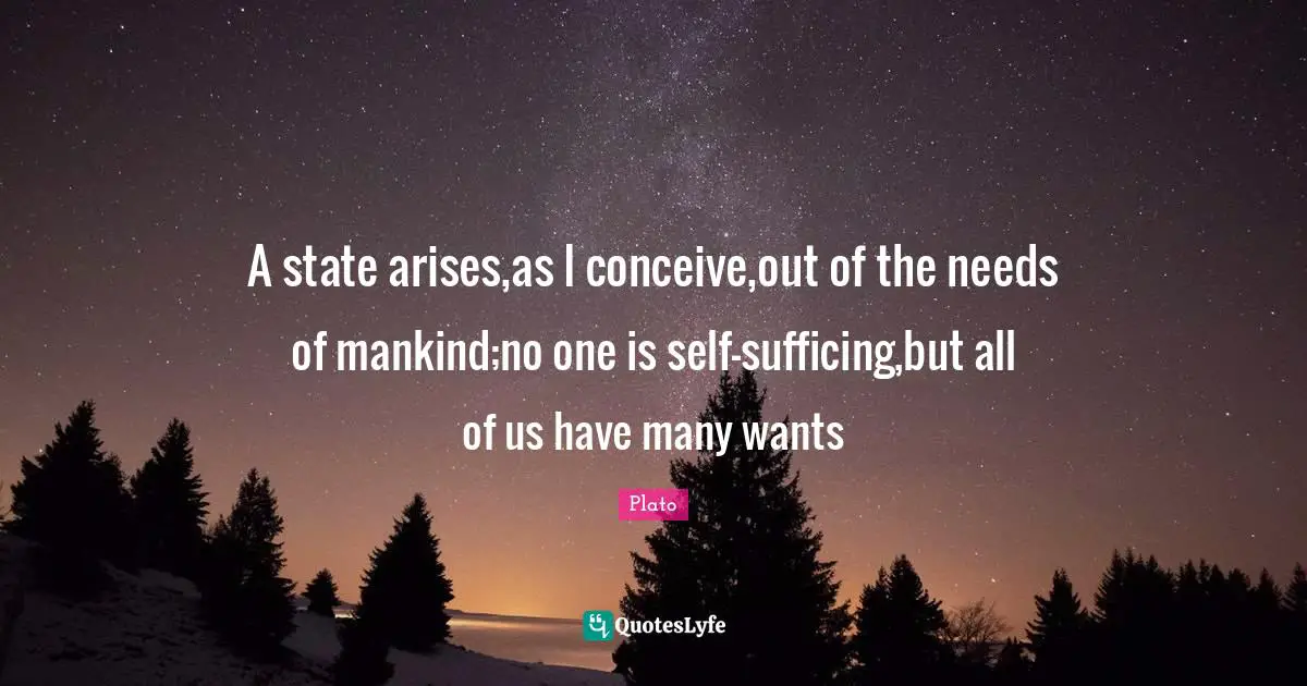 A state arises,as I conceive,out of the needs of mankind;no one is self-sufficing,but all of us have many wants