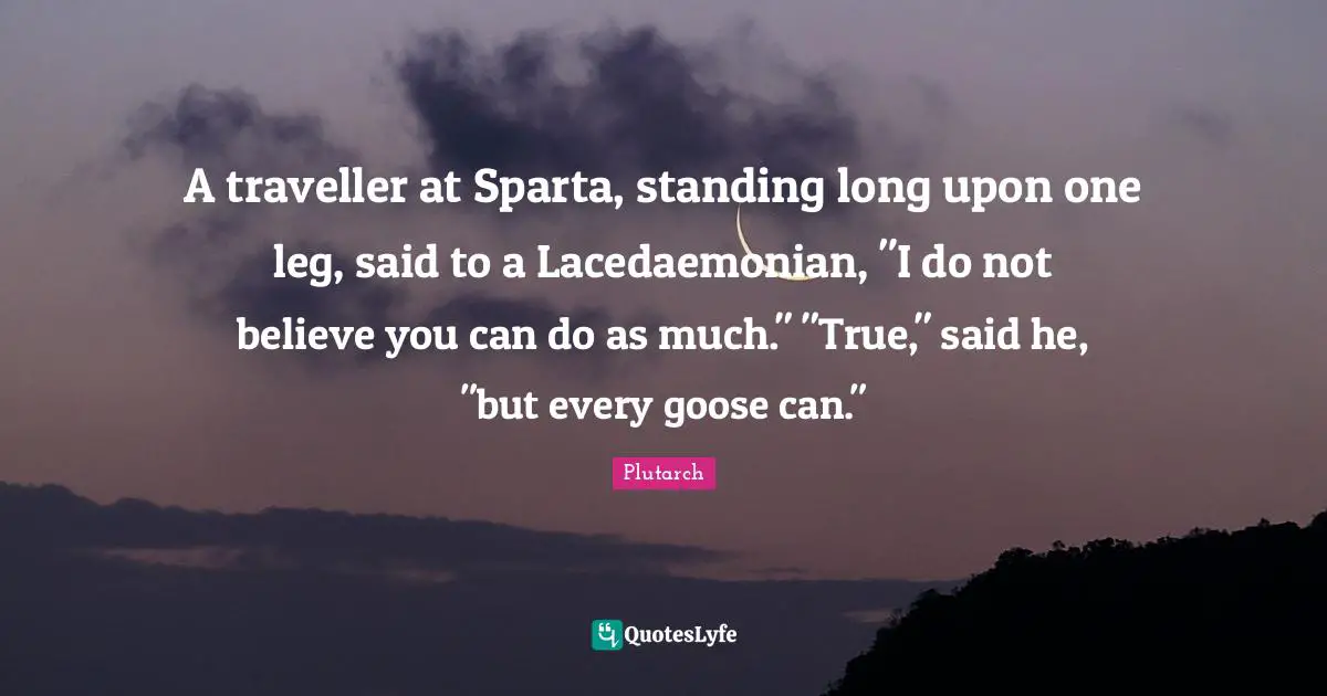 Traveller Quotes: "A traveller at Sparta, standing long upon one leg, said to a Lacedaemonian, "I do not believe you can do as much." "True," said he, "but every goose can.""