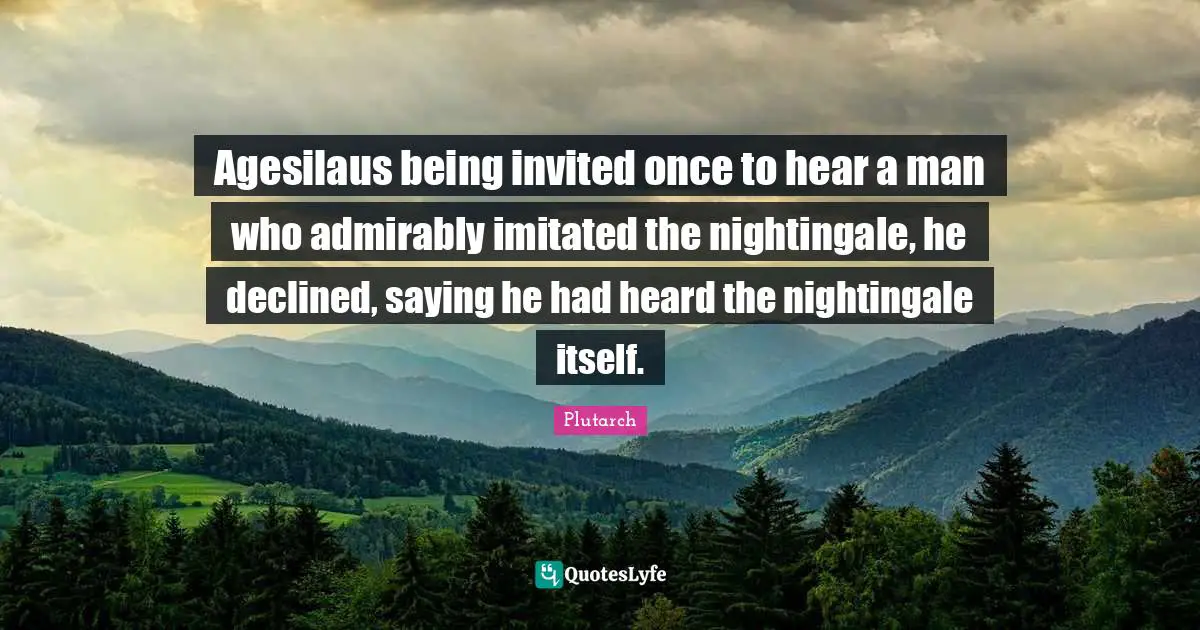 Agesilaus being invited once to hear a man who admirably imitated the nightingale, he declined, saying he had heard the nightingale itself.