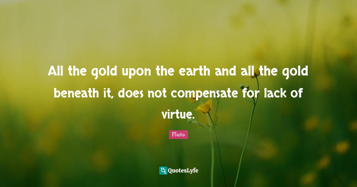 All the gold upon the earth and all the gold beneath it, does not compensate for lack of virtue.