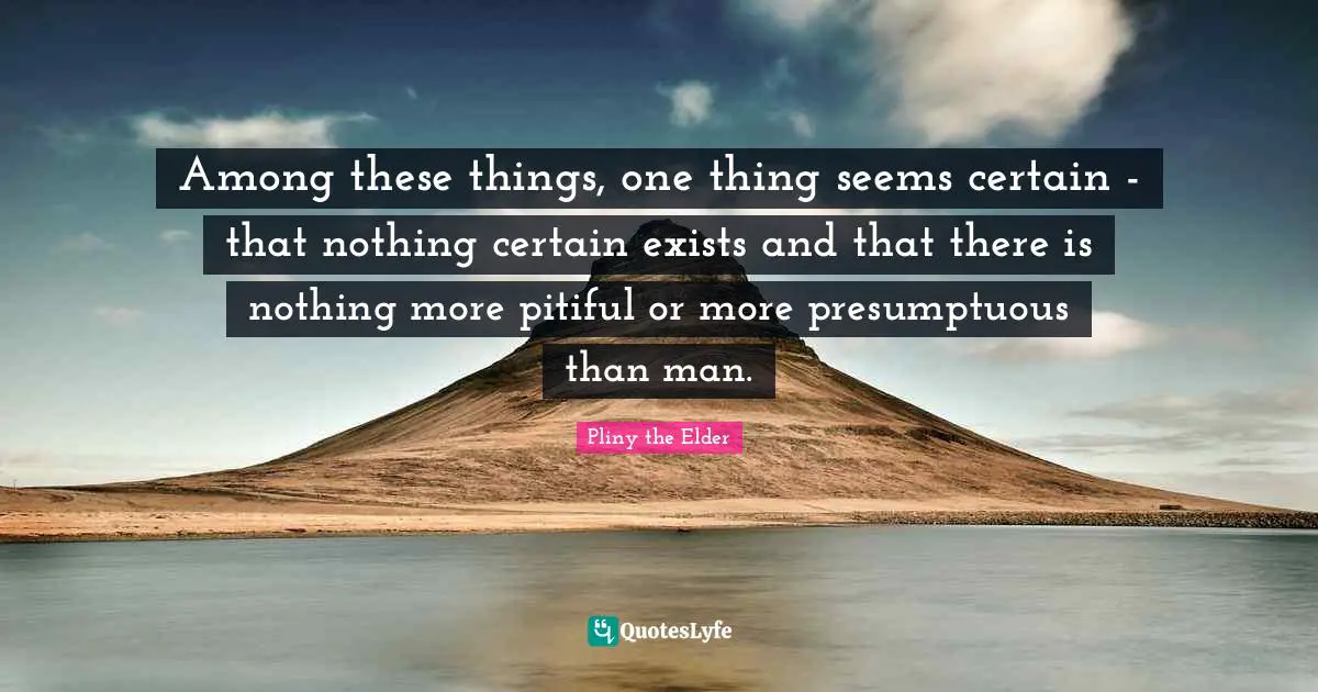Among these things, one thing seems certain - that nothing certain exists and that there is nothing more pitiful or more presumptuous than man.