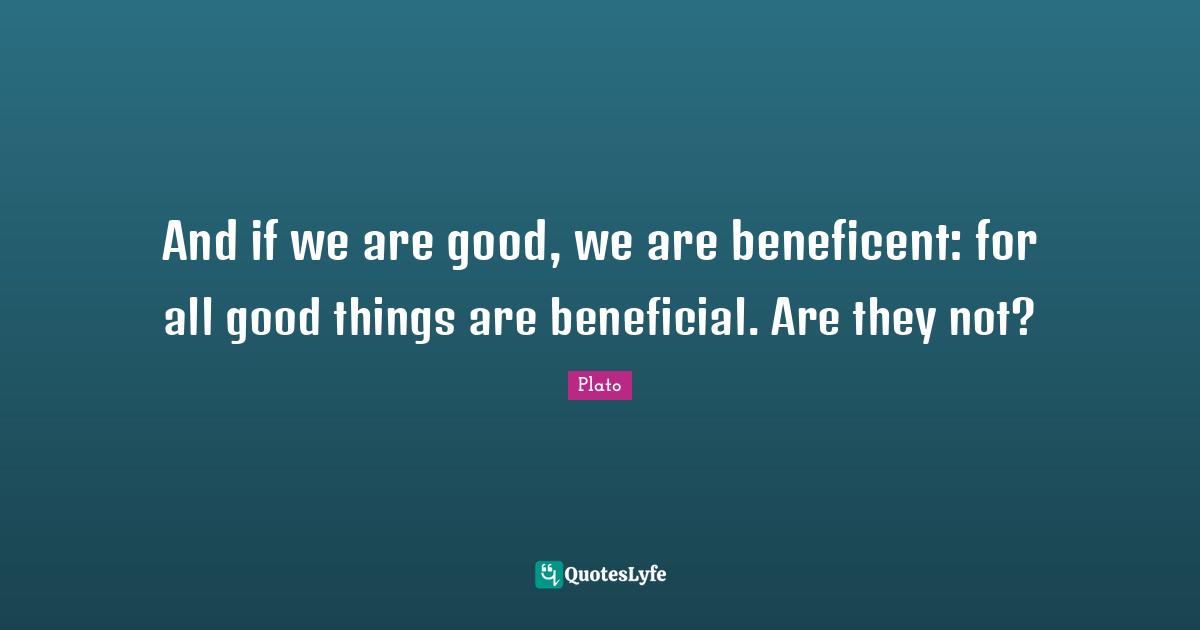 And if we are good, we are beneficent: for all good things are beneficial. Are they not?