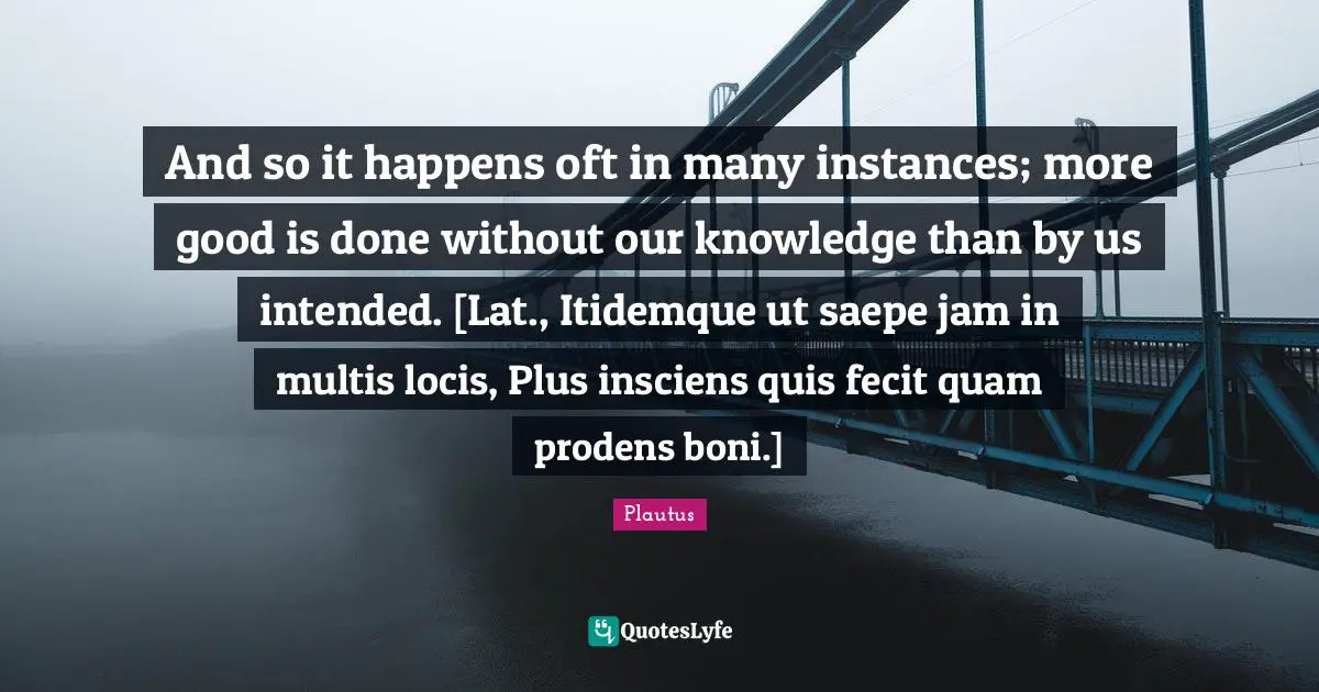 And so it happens oft in many instances; more good is done without our knowledge than by us intended. [Lat., Itidemque ut saepe jam in multis locis, Plus insciens quis fecit quam prodens boni.]