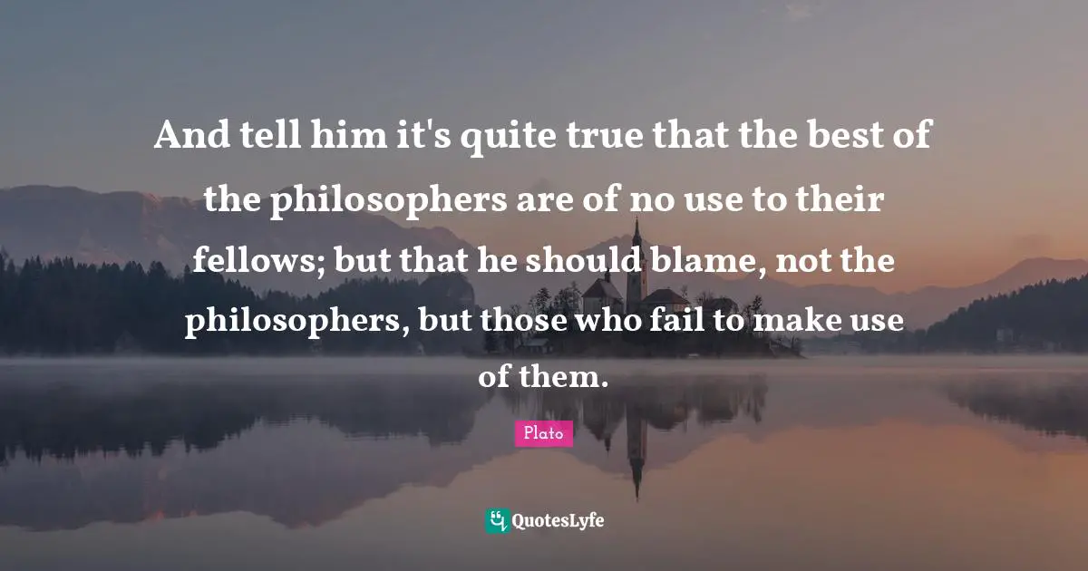 And tell him it's quite true that the best of the philosophers are of no use to their fellows; but that he should blame, not the philosophers, but those who fail to make use of them.