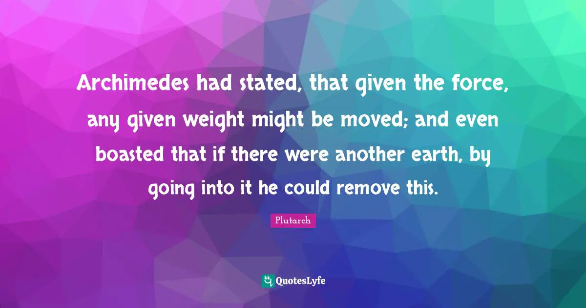 Archimedes had stated, that given the force, any given weight might be moved; and even boasted that if there were another earth, by going into it he could remove this.