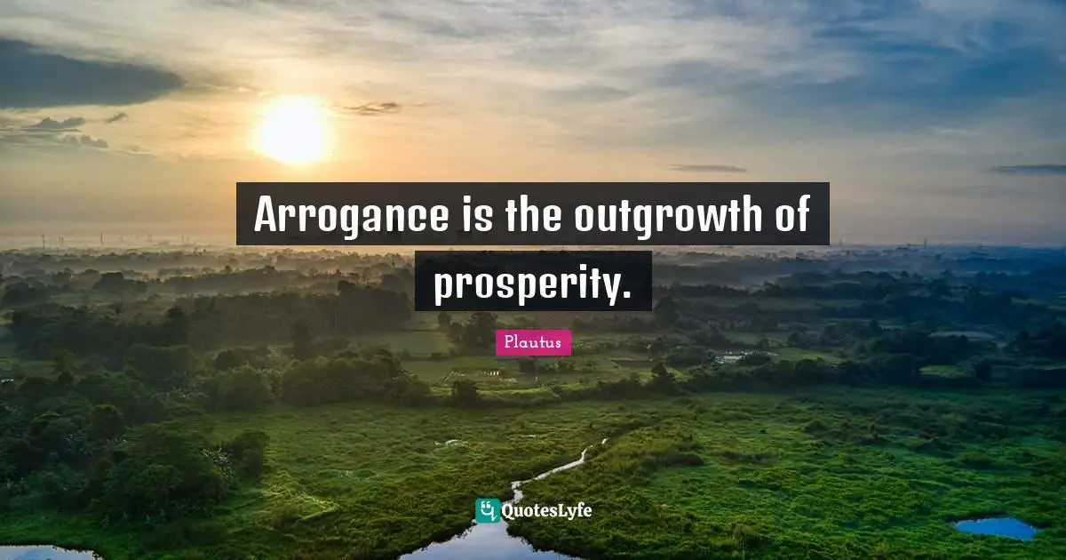 Arrogance is the outgrowth of prosperity.