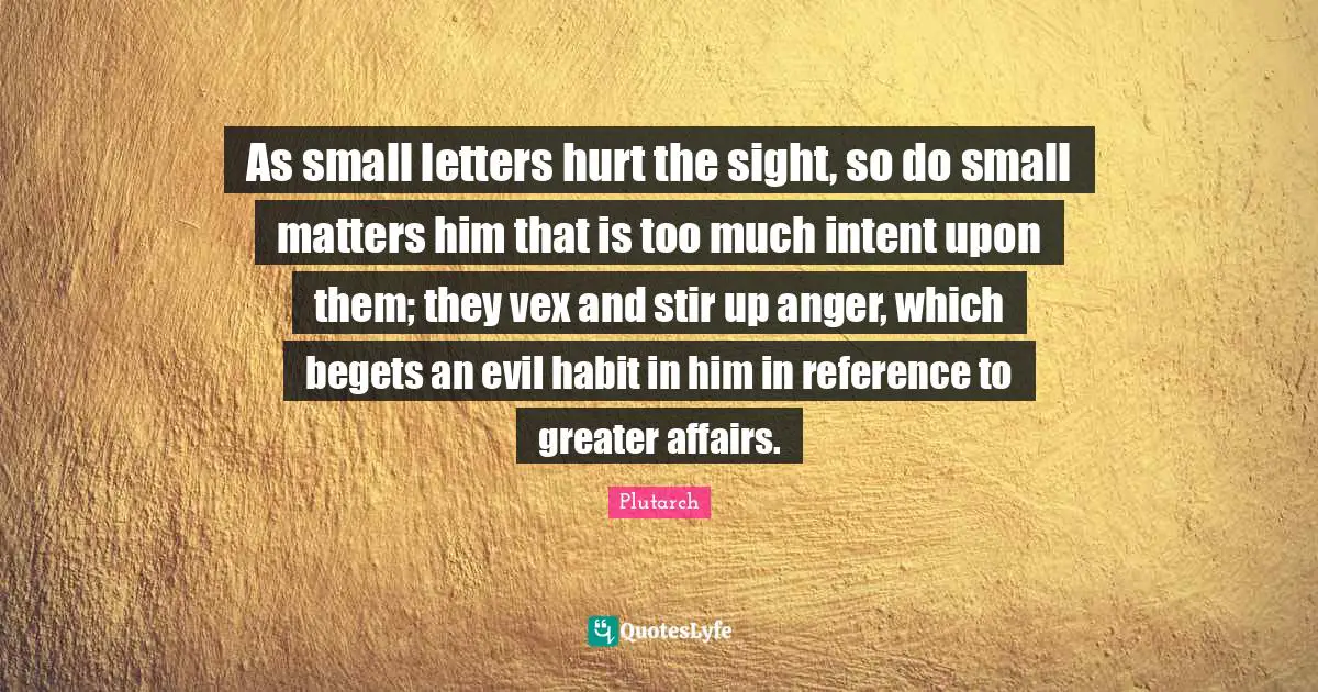 As small letters hurt the sight, so do small matters him that is too much intent upon them; they vex and stir up anger, which begets an evil habit in him in reference to greater affairs.