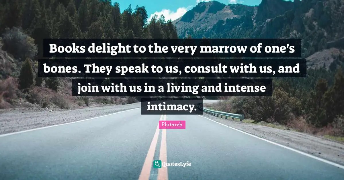 Books delight to the very marrow of one's bones. They speak to us, consult with us, and join with us in a living and intense intimacy.