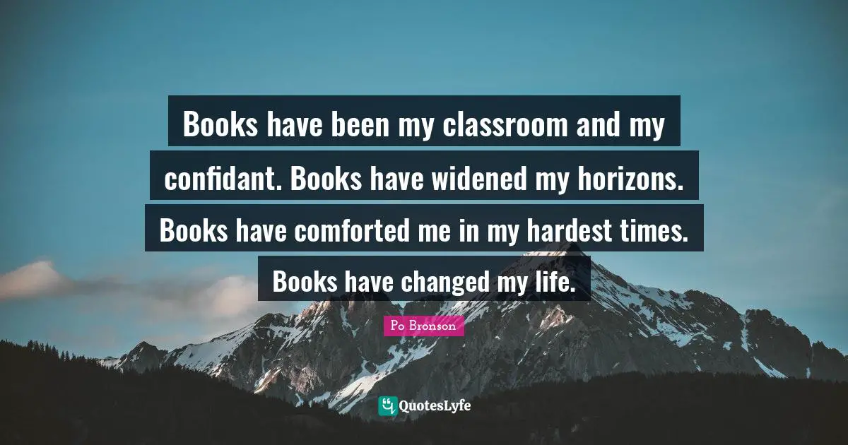 Books have been my classroom and my confidant. Books have widened my horizons. Books have comforted me in my hardest times. Books have changed my life.