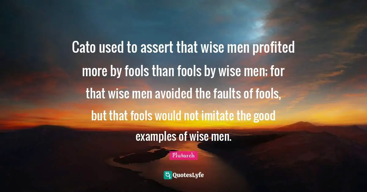 Cato used to assert that wise men profited more by fools than fools by wise men; for that wise men avoided the faults of fools, but that fools would not imitate the good examples of wise men.