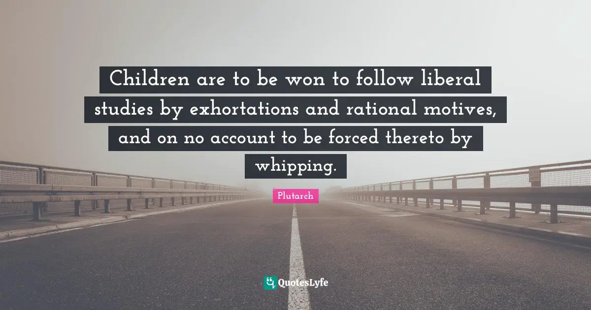 Children are to be won to follow liberal studies by exhortations and rational motives, and on no account to be forced thereto by whipping.