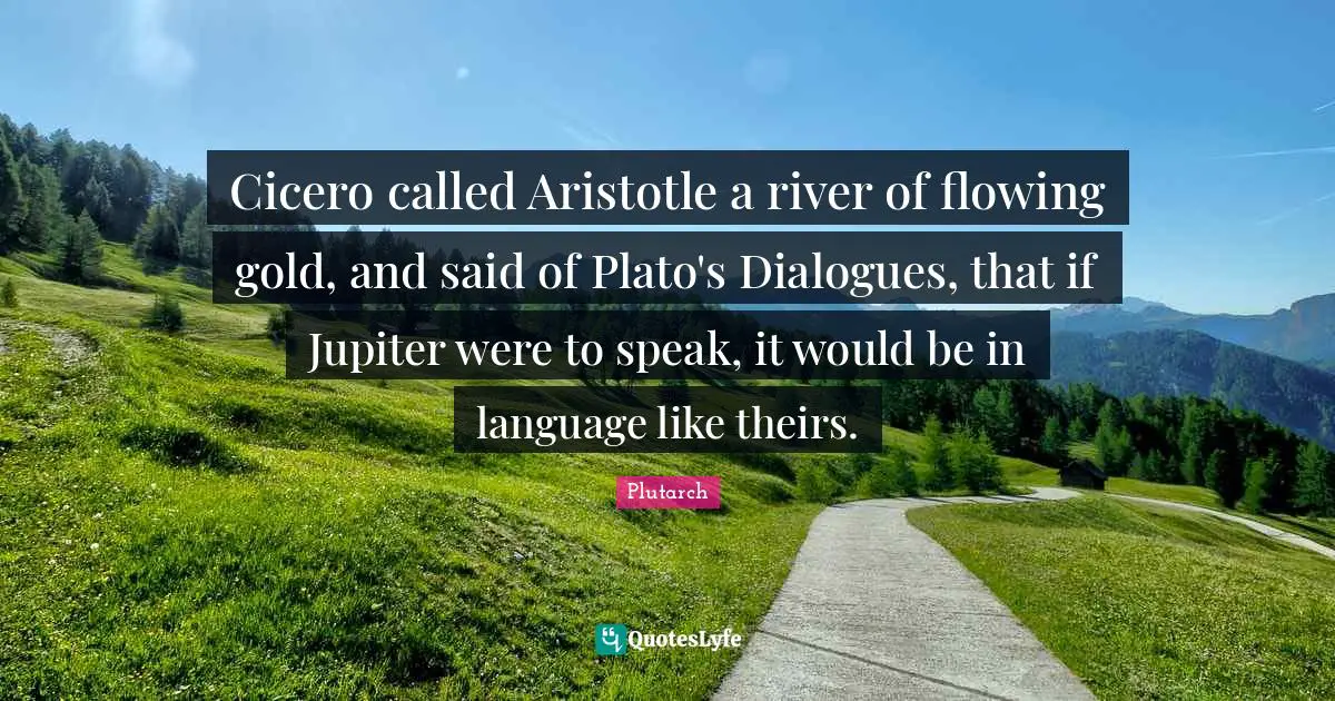Cicero called Aristotle a river of flowing gold, and said of Plato's Dialogues, that if Jupiter were to speak, it would be in language like theirs.