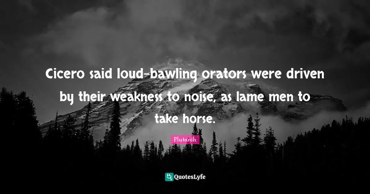 Cicero said loud-bawling orators were driven by their weakness to noise, as lame men to take horse.