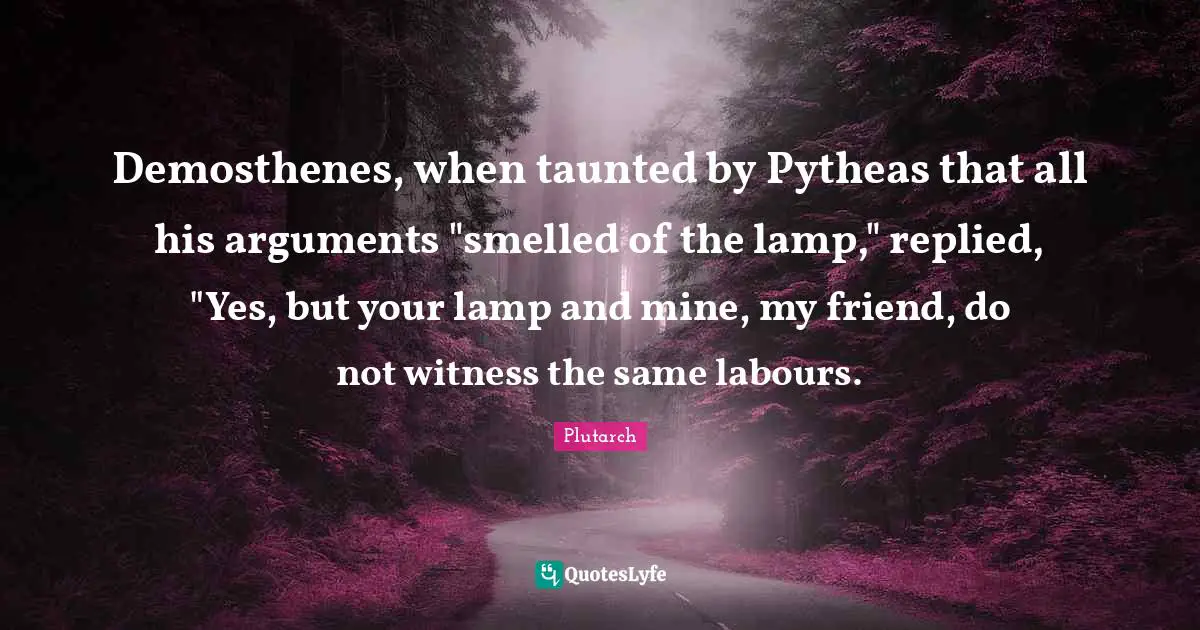 Demosthenes, when taunted by Pytheas that all his arguments "smelled of the lamp," replied, "Yes, but your lamp and mine, my friend, do not witness the same labours.