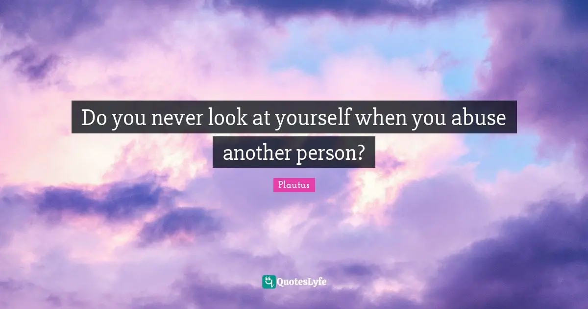 Do you never look at yourself when you abuse another person?