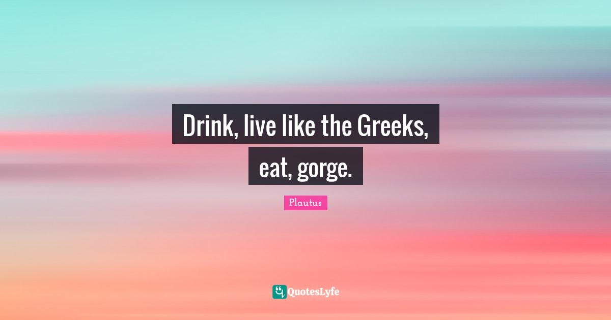 Drink, live like the Greeks, eat, gorge.