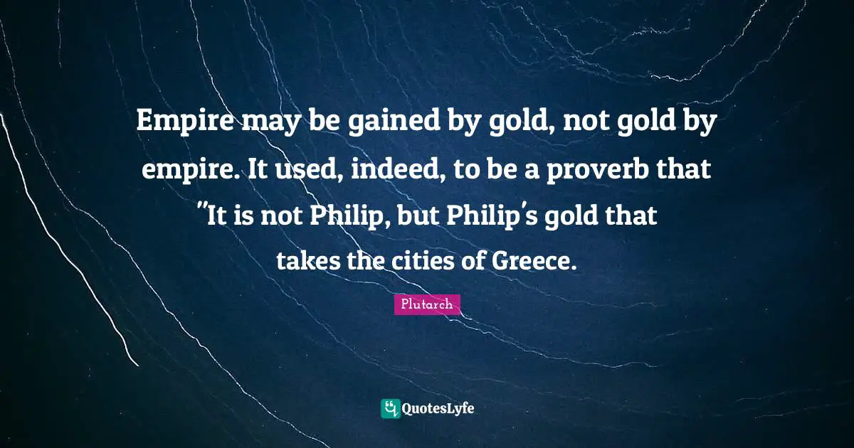 Empire may be gained by gold, not gold by empire. It used, indeed, to be a proverb that "It is not Philip, but Philip's gold that takes the cities of Greece.