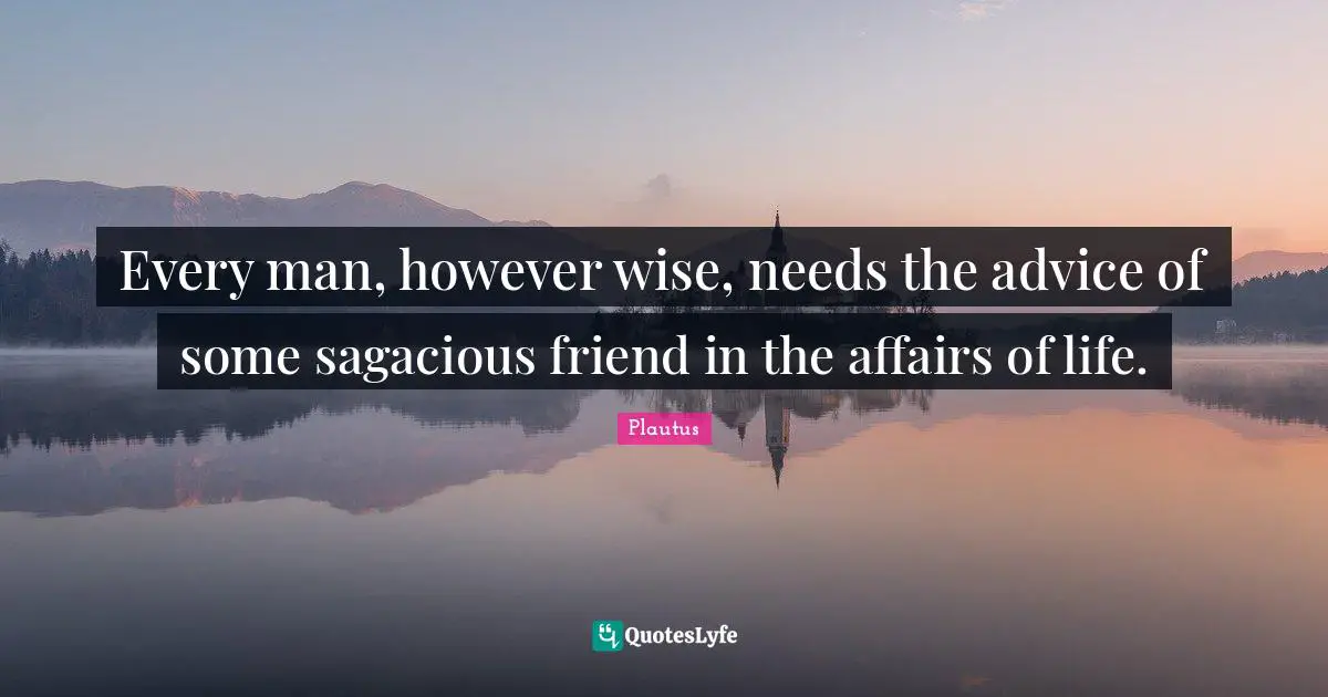 Every man, however wise, needs the advice of some sagacious friend in the affairs of life.
