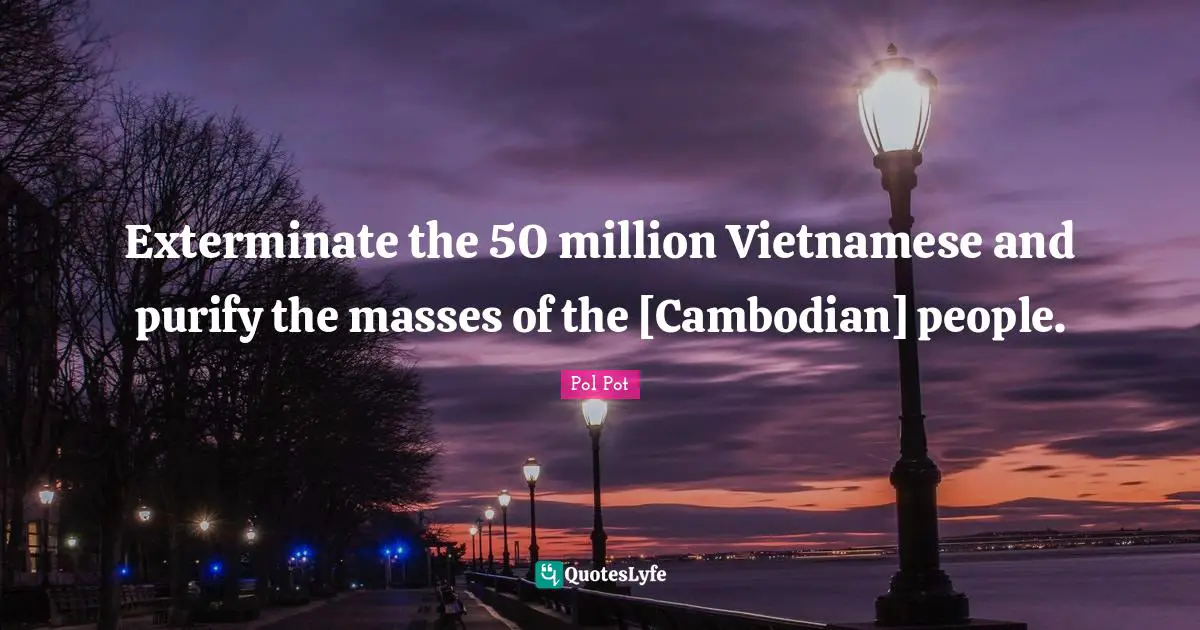 Pol Pot Quotes: Exterminate the 50 million Vietnamese and purify the masses of the [Cambodian] people.