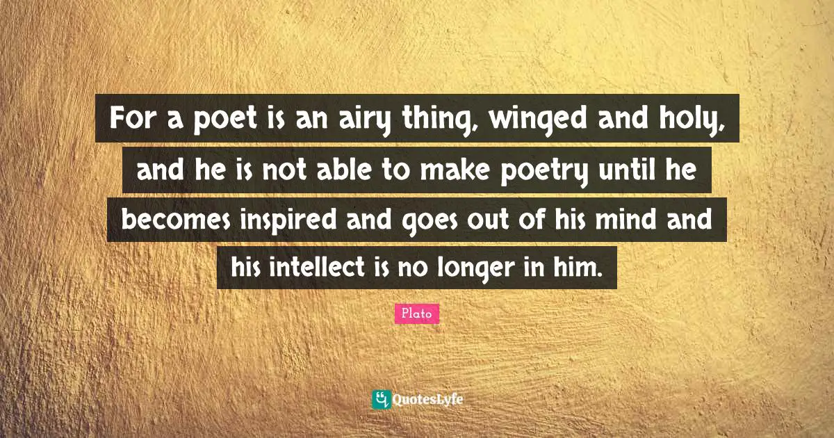 For a poet is an airy thing, winged and holy, and he is not able to make poetry until he becomes inspired and goes out of his mind and his intellect is no longer in him.