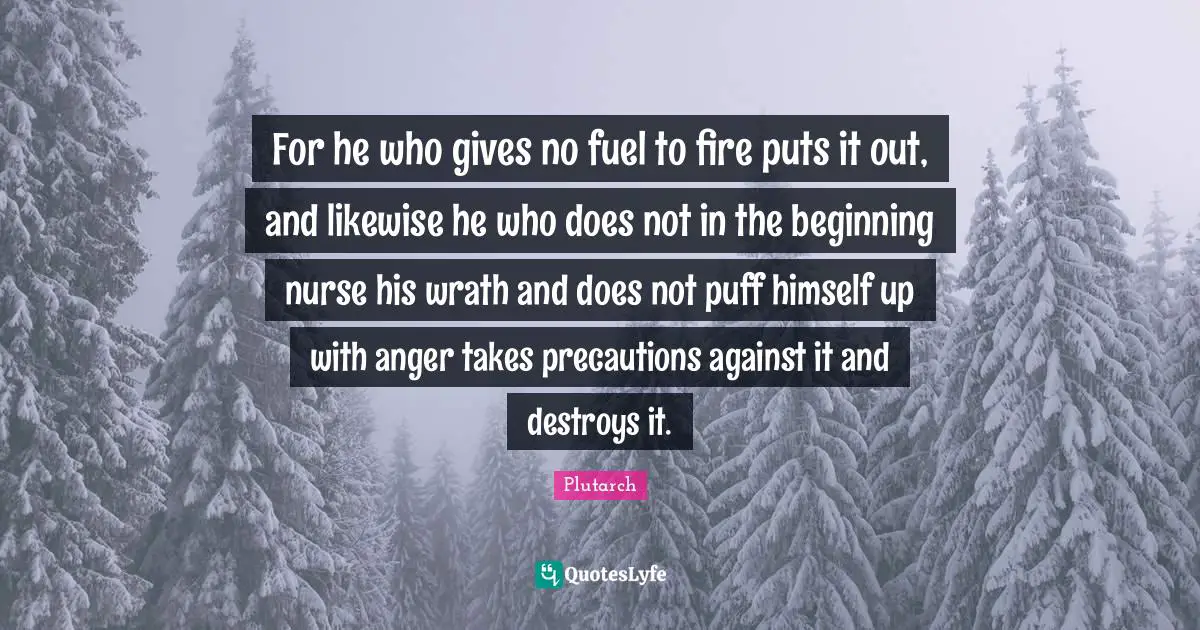 For he who gives no fuel to fire puts it out, and likewise he who does not in the beginning nurse his wrath and does not puff himself up with anger takes precautions against it and destroys it.