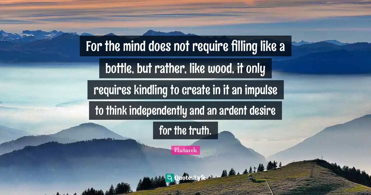 Ardent Quotes: "For the mind does not require filling like a bottle, but rather, like wood, it only requires kindling to create in it an impulse to think independently and an ardent desire for the truth."