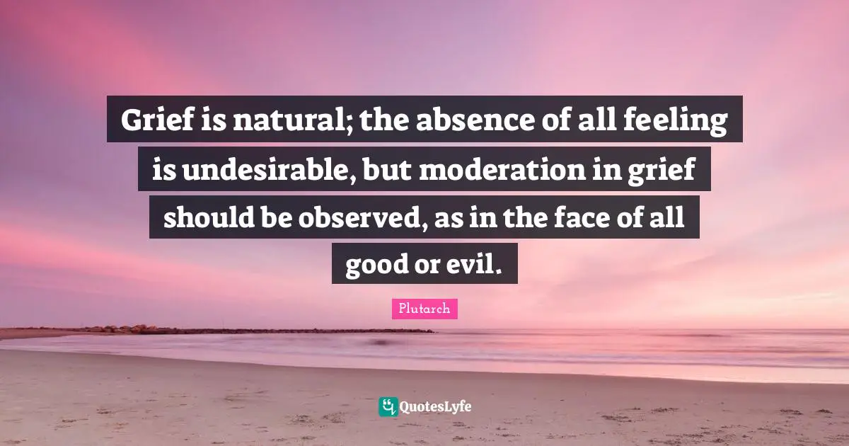 Grief is natural; the absence of all feeling is undesirable, but moderation in grief should be observed, as in the face of all good or evil.
