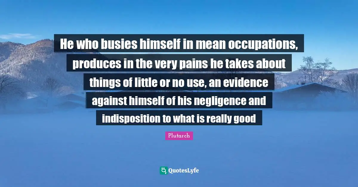 He who busies himself in mean occupations, produces in the very pains he takes about things of little or no use, an evidence against himself of his negligence and indisposition to what is really good