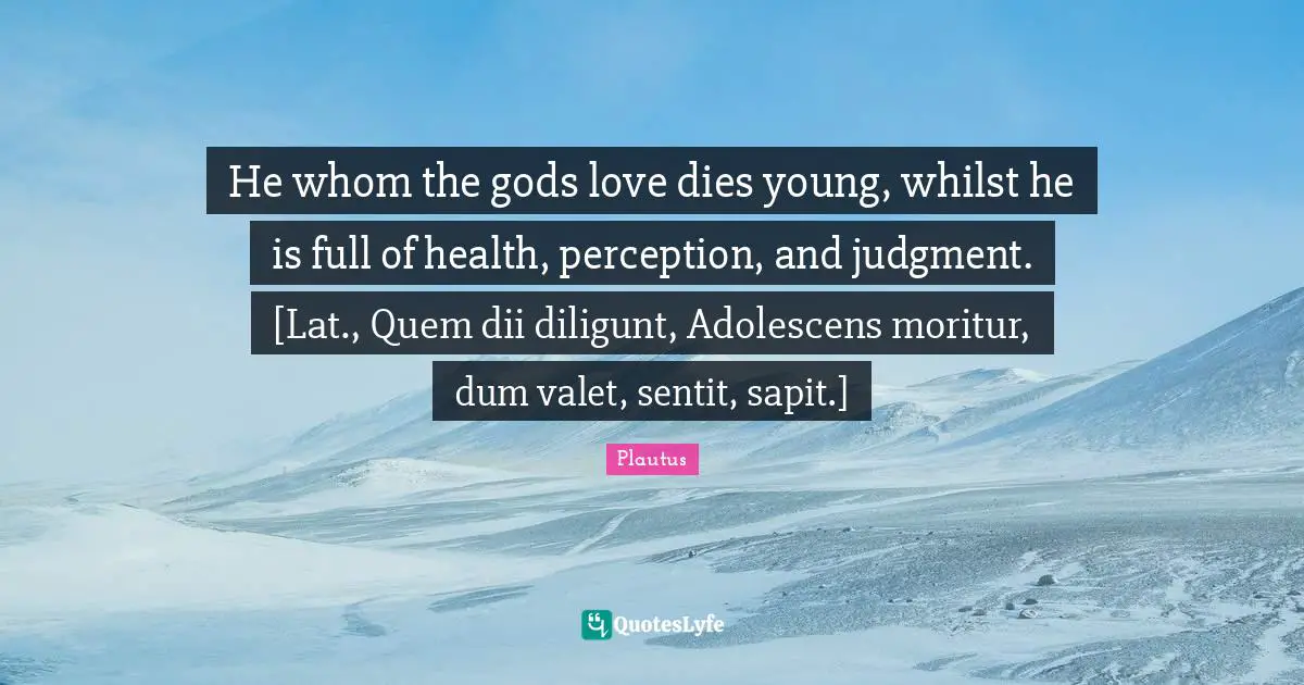 He whom the gods love dies young, whilst he is full of health, perception, and judgment. [Lat., Quem dii diligunt, Adolescens moritur, dum valet, sentit, sapit.]