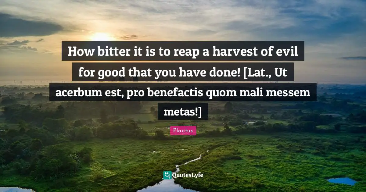 How bitter it is to reap a harvest of evil for good that you have done! [Lat., Ut acerbum est, pro benefactis quom mali messem metas!]