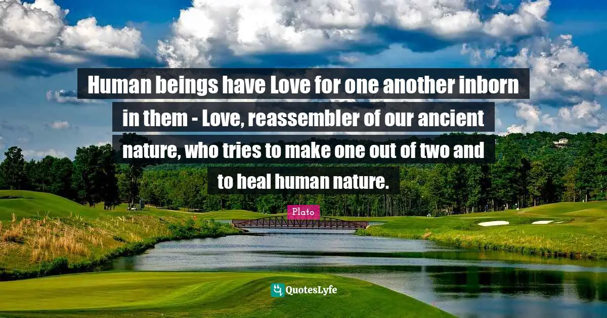 Human beings have Love for one another inborn in them - Love, reassembler of our ancient nature, who tries to make one out of two and to heal human nature.