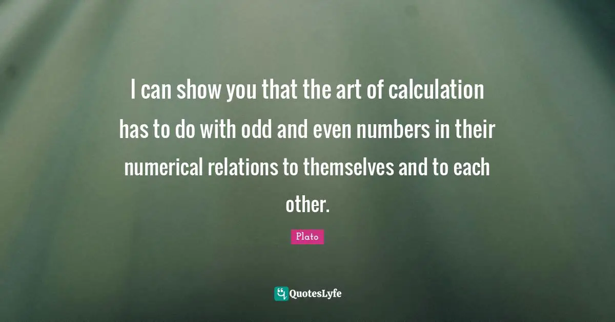 I can show you that the art of calculation has to do with odd and even numbers in their numerical relations to themselves and to each other.