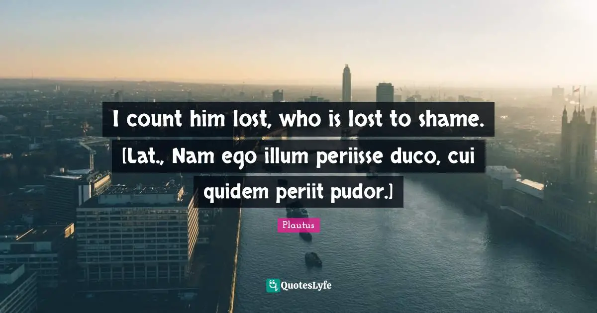 I count him lost, who is lost to shame. [Lat., Nam ego illum periisse duco, cui quidem periit pudor.]
