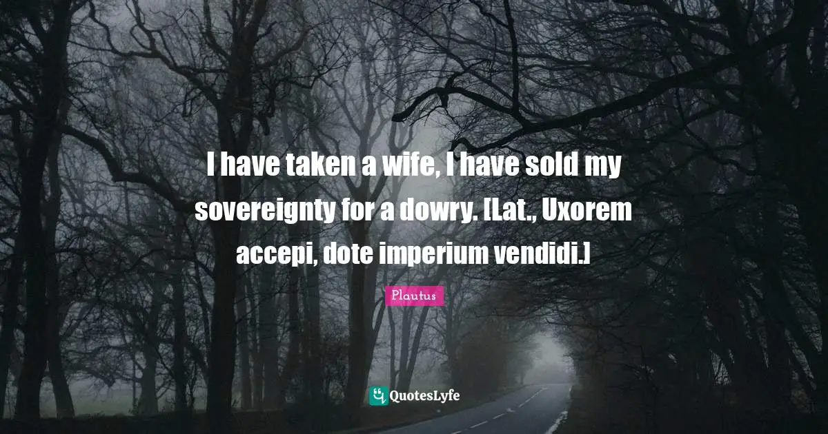 Wife Quotes: "I have taken a wife, I have sold my sovereignty for a dowry. [Lat., Uxorem accepi, dote imperium vendidi.]"